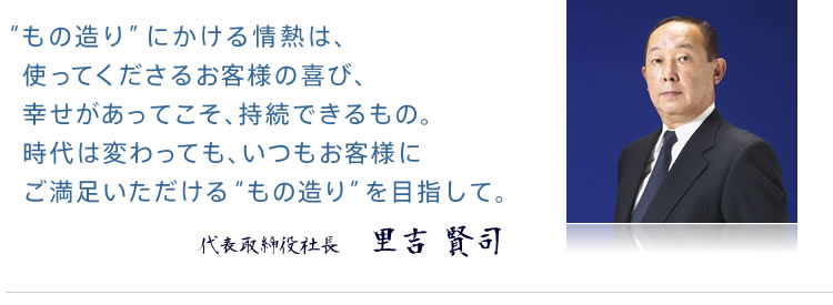 “もの造り”にかける情熱は、使ってくださるお客様の喜び、幸せがあってこそ、持続できるもの。時代は変わっても、いつもお客様にご満足いただける“もの造り”を目指して。　代表取締役社長　里吉 賢司