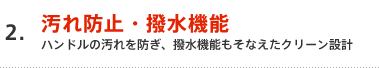 2.汚れ防止・撥水機能 ハンドルの汚れを防ぎ、撥水機能もそなえたクリーン設計
