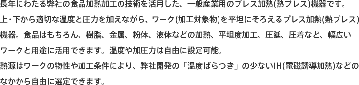 長年にわたる弊社の食品加熱加工の技術を活用した、一般産業用のプレス加熱(熱プレス)機器です。
上・下から適切な温度と圧力を加えながら、ワーク(加工対象物)を平坦にそろえるプレス加熱(熱プレス)機器。食品はもちろん、樹脂、金属、粉体、液体などの加熱、平坦度加工、圧延、圧着など、幅広いワークと用途に活用できます。温度や加圧力は自由に設定可能。
熱源はワークの物性や加工条件により、弊社開発の「温度ばらつき」の少ないIH(電磁誘導加熱)などのなかから自由に選定できます。