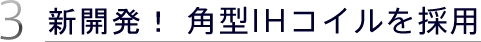 3.新開発！ 角型IHコイルを採用