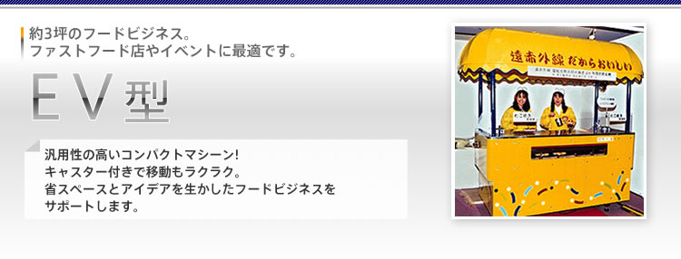 [EV型]約3坪のフードビジネス。ファストフード店やイベントに最適です。汎用性の高いコンパクトマシーン!キャスター付きで移動もラクラク。省スペースとアイデアを生かしたフードビジネスをサポートします。