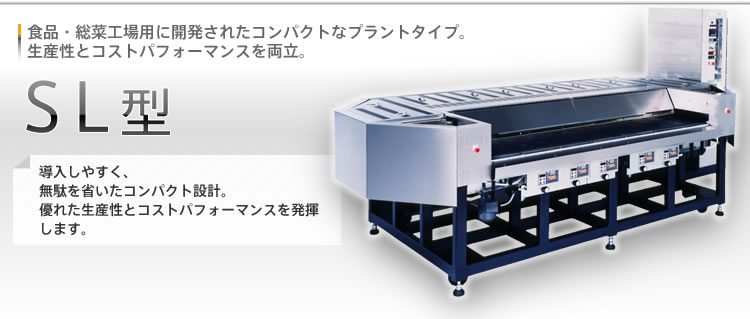 [SL型]食品・総菜工場用に開発されたコンパクトなプラントタイプ。生産性とコストパフォーマンスを両立。導入しやすく、無駄を省いたコンパクト設計。優れた生産性とコストパフォーマンスを発揮します。