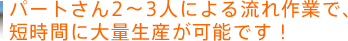 パートさん2～3人による流れ作業で、短時間に大量生産が可能です！